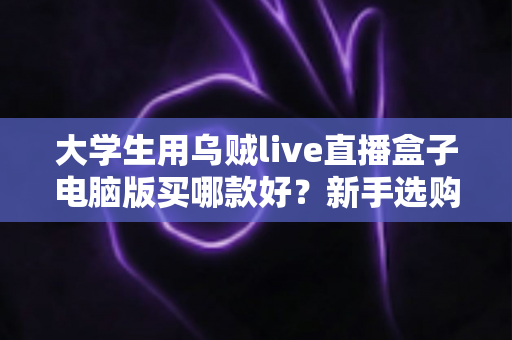 大学生用乌贼live直播盒子电脑版买哪款好?新手选购全攻略与避坑指南 大学生用乌贼live直播盒子电脑版买哪款好?新手选购全攻略与避坑指南
