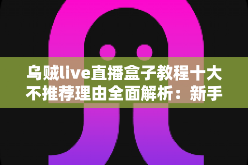 乌贼live直播盒子教程十大不推荐理由全面解析：新手购买前必读的避坑指南