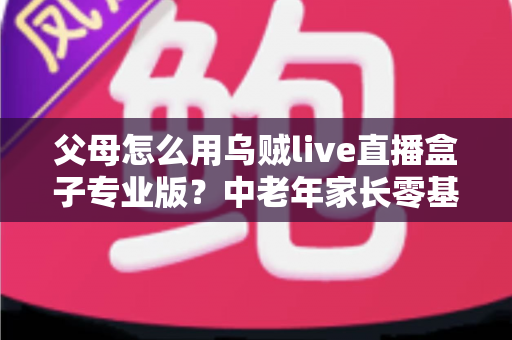 父母怎么用乌贼live直播盒子专业版?中老年家长零基础上手全攻略与实用技巧 父母怎么用乌贼live直播盒子专业版?中老年家长零基础上手全攻略与实用技巧