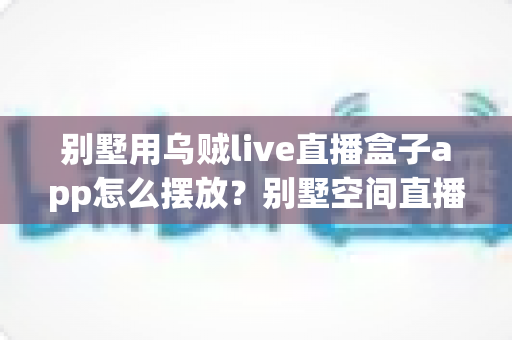 别墅用乌贼live直播盒子app怎么摆放?别墅空间直播盒子设备与app摆放全攻略 别墅用乌贼live直播盒子app怎么摆放?别墅空间直播盒子设备与app摆放全攻略