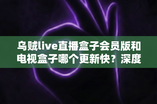 乌贼live直播盒子会员版和电视盒子哪个更新快？深度对比与选购全指南
