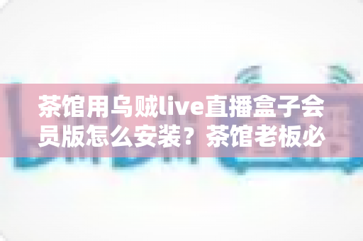 茶馆用乌贼live直播盒子会员版怎么安装?茶馆老板必看的完整安装教程与商用指南 茶馆用乌贼live直播盒子会员版怎么安装?茶馆老板必看的完整安装教程与商用指南