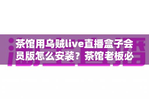 茶馆用乌贼live直播盒子会员版怎么安装?茶馆老板必看的完整安装教程与商用指南 茶馆用乌贼live直播盒子会员版怎么安装?茶馆老板必看的完整安装教程与商用指南