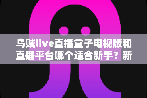 乌贼live直播盒子电视版和直播平台哪个适合新手？新手入门全攻略与实用选择指南