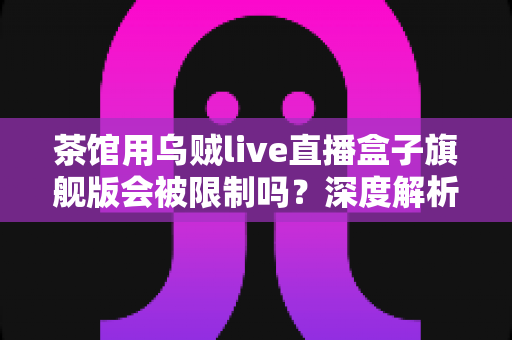 茶馆用乌贼live直播盒子旗舰版会被限制吗?深度解析使用限制与合规经营全指南 茶馆用乌贼live直播盒子旗舰版会被限制吗?深度解析使用限制与合规经营全指南