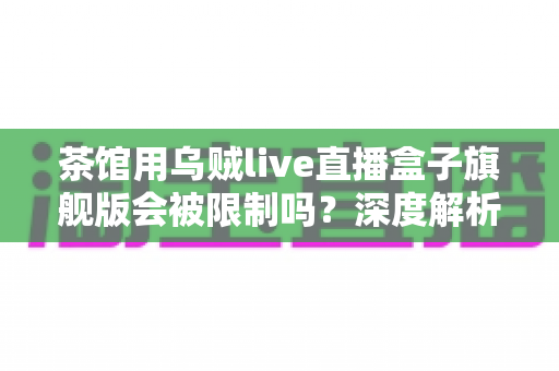 茶馆用乌贼live直播盒子旗舰版会被限制吗?深度解析使用限制与合规经营全指南 茶馆用乌贼live直播盒子旗舰版会被限制吗?深度解析使用限制与合规经营全指南