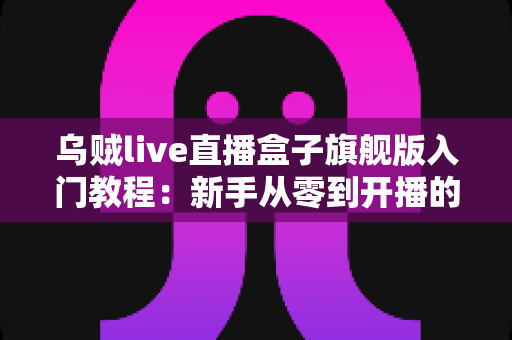 乌贼live直播盒子旗舰版入门教程：新手从零到开播的完整上手指南
