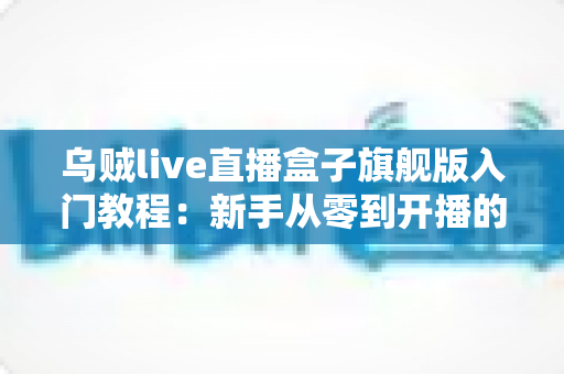 乌贼live直播盒子旗舰版入门教程：新手从零到开播的完整上手指南