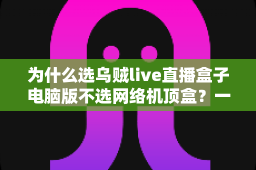 为什么选乌贼live直播盒子电脑版不选网络机顶盒?一文读懂两者真实差距,帮你省下冤枉钱 为什么选乌贼live直播盒子电脑版不选网络机顶盒?一文读懂两者真实差距,帮你省下冤枉钱