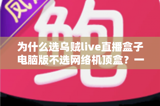 为什么选乌贼live直播盒子电脑版不选网络机顶盒?一文读懂两者真实差距,帮你省下冤枉钱 为什么选乌贼live直播盒子电脑版不选网络机顶盒?一文读懂两者真实差距,帮你省下冤枉钱