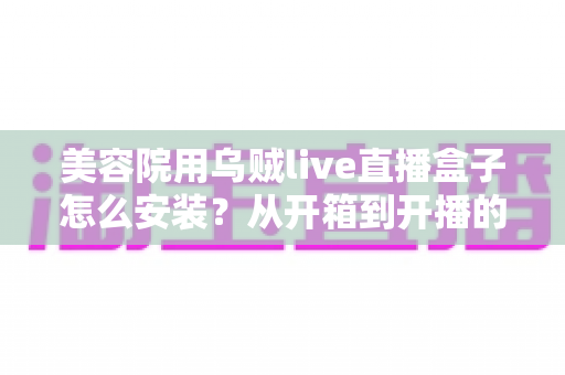 美容院用乌贼live直播盒子怎么安装?从开箱到开播的全流程安装教程与实操避坑指南 美容院用乌贼live直播盒子怎么安装?从开箱到开播的全流程安装教程与实操避坑指南