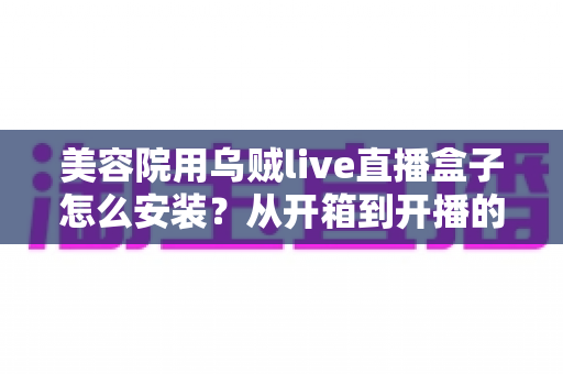 美容院用乌贼live直播盒子怎么安装?从开箱到开播的全流程安装教程与实操避坑指南 美容院用乌贼live直播盒子怎么安装?从开箱到开播的全流程安装教程与实操避坑指南