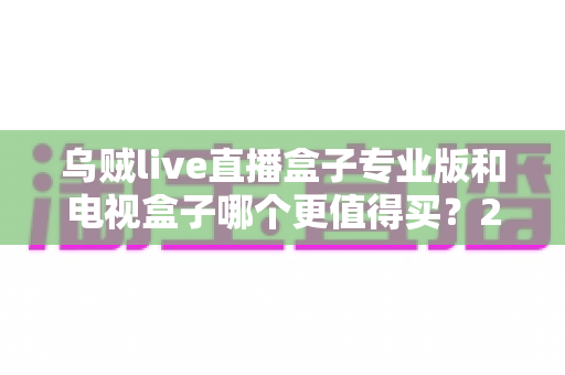 乌贼live直播盒子专业版和电视盒子哪个更值得买?2025年最新家庭观影设备选购全攻略 乌贼live直播盒子专业版和电视盒子哪个更值得买?2025年最新家庭观影设备选购全攻略