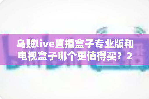 乌贼live直播盒子专业版和电视盒子哪个更值得买？2025年最新家庭观影设备选购全攻略