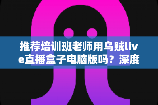 推荐培训班老师用乌贼live直播盒子电脑版吗?深度评测与实用指南:在线教学直播工具全面解析 推荐培训班老师用乌贼live直播盒子电脑版吗?深度评测与实用指南:在线教学直播工具全面解析