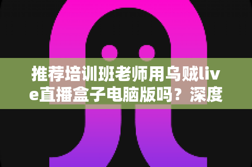 推荐培训班老师用乌贼live直播盒子电脑版吗?深度评测与实用指南:在线教学直播工具全面解析 推荐培训班老师用乌贼live直播盒子电脑版吗?深度评测与实用指南:在线教学直播工具全面解析