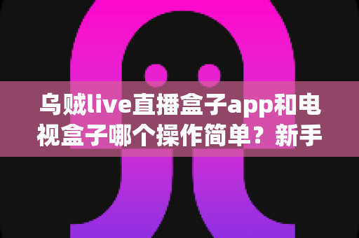 乌贼live直播盒子app和电视盒子哪个操作简单？新手必看的全面对比指南