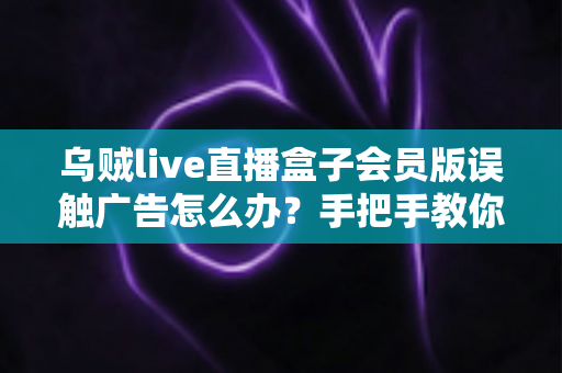 乌贼live直播盒子会员版误触广告怎么办？手把手教你快速处理误触广告问题，找回纯净流畅的观看体验