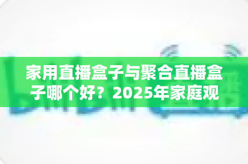 家用直播盒子与聚合直播盒子哪个好?2025年家庭观影设备选购全指南 家用直播盒子与聚合直播盒子哪个好?2025年家庭观影设备选购全指南