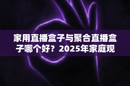 家用直播盒子与聚合直播盒子哪个好？2025年家庭观影设备选购全指南