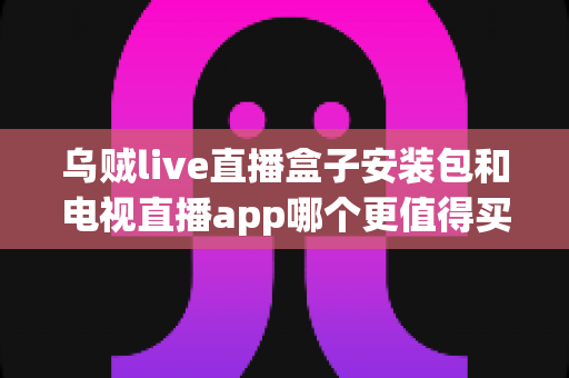 乌贼live直播盒子安装包和电视直播app哪个更值得买?2025年家庭观影选购深度测评与避坑指南 乌贼live直播盒子安装包和电视直播app哪个更值得买?2025年家庭观影选购深度测评与避坑指南