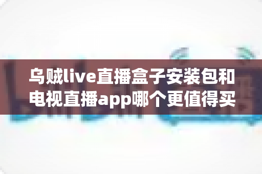 乌贼live直播盒子安装包和电视直播app哪个更值得买?2025年家庭观影选购深度测评与避坑指南 乌贼live直播盒子安装包和电视直播app哪个更值得买?2025年家庭观影选购深度测评与避坑指南