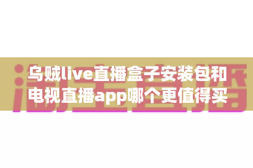 乌贼live直播盒子安装包和电视直播app哪个更值得买？2025年家庭观影选购深度测评与避坑指南