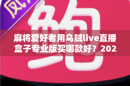 麻将爱好者用乌贼live直播盒子专业版买哪款好?2025年最全选购攻略与避坑指南帮你一次选对 麻将爱好者用乌贼live直播盒子专业版买哪款好?2025年最全选购攻略与避坑指南帮你一次选对