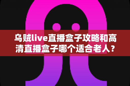 乌贼live直播盒子攻略和高清直播盒子哪个适合老人？一文看懂老人直播盒子选购与使用技巧