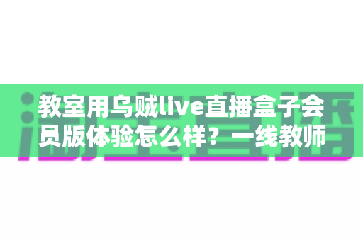 教室用乌贼live直播盒子会员版体验怎么样？一线教师视角的深度评测与选购指南