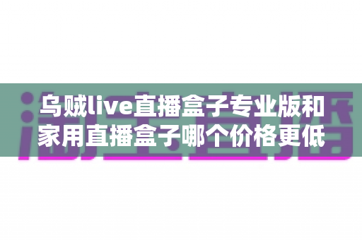 乌贼live直播盒子专业版和家用直播盒子哪个价格更低?一文看懂价格差异与省钱选购攻略 乌贼live直播盒子专业版和家用直播盒子哪个价格更低?一文看懂价格差异与省钱选购攻略