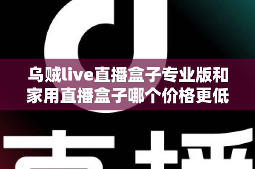乌贼live直播盒子专业版和家用直播盒子哪个价格更低?一文看懂价格差异与省钱选购攻略 乌贼live直播盒子专业版和家用直播盒子哪个价格更低?一文看懂价格差异与省钱选购攻略
