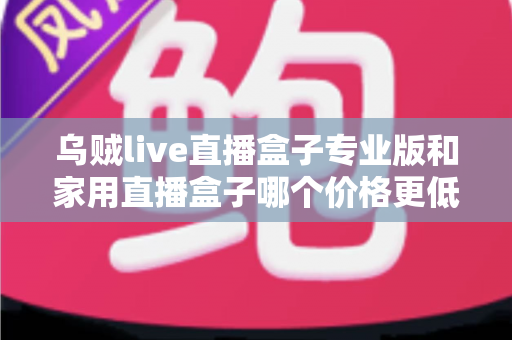 乌贼live直播盒子专业版和家用直播盒子哪个价格更低？一文看懂价格差异与省钱选购攻略