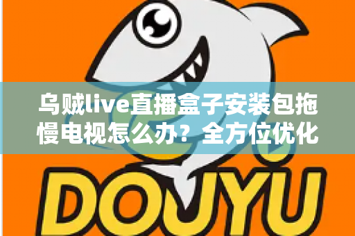 乌贼live直播盒子安装包拖慢电视怎么办?全方位优化指南,让智能电视重现流畅体验 乌贼live直播盒子安装包拖慢电视怎么办?全方位优化指南,让智能电视重现流畅体验