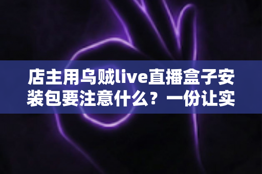 店主用乌贼live直播盒子安装包要注意什么？一份让实体店主放心开播的完整安装避坑指南