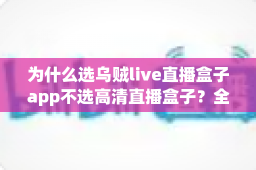 为什么选乌贼live直播盒子app不选高清直播盒子？全面解析两大直播盒子的差异与选择指南