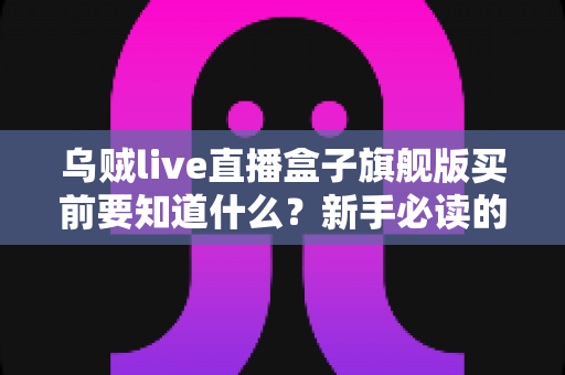 乌贼live直播盒子旗舰版买前要知道什么?新手必读的完整选购指南 乌贼live直播盒子旗舰版买前要知道什么?新手必读的完整选购指南