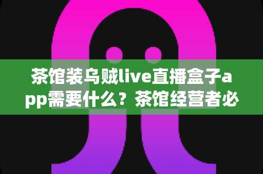 茶馆装乌贼live直播盒子app需要什么？茶馆经营者必看的设备清单与安装全攻略