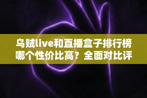 乌贼live和直播盒子排行榜哪个性价比高?全面对比评测与省钱选购指南 乌贼live和直播盒子排行榜哪个性价比高?全面对比评测与省钱选购指南