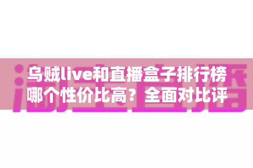 乌贼live和直播盒子排行榜哪个性价比高?全面对比评测与省钱选购指南 乌贼live和直播盒子排行榜哪个性价比高?全面对比评测与省钱选购指南