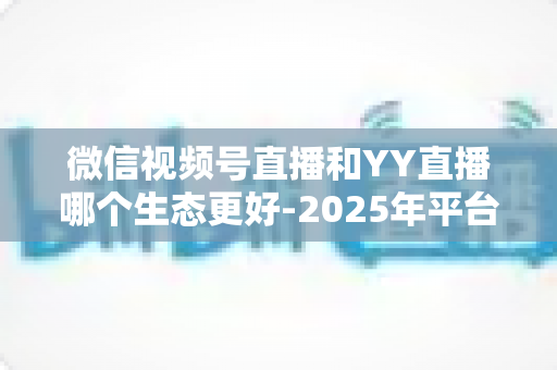 微信视频号直播和YY直播哪个生态更好-2025年平台生态深度对比与选择指南 微信视频号直播和YY直播哪个生态更好-2025年平台生态深度对比与选择指南