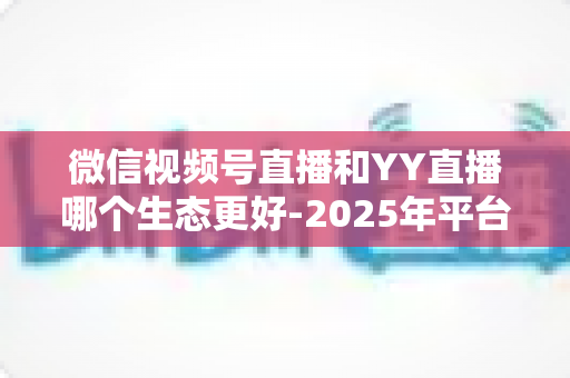 微信视频号直播和YY直播哪个生态更好-2025年平台生态深度对比与选择指南 微信视频号直播和YY直播哪个生态更好-2025年平台生态深度对比与选择指南