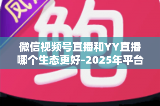 微信视频号直播和YY直播哪个生态更好-2025年平台生态深度对比与选择指南