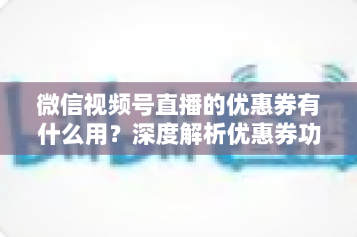 微信视频号直播的优惠券有什么用？深度解析优惠券功能、使用方法与营销价值