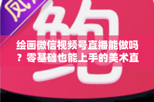绘画微信视频号直播能做吗?零基础也能上手的美术直播全攻略 绘画微信视频号直播能做吗?零基础也能上手的美术直播全攻略
