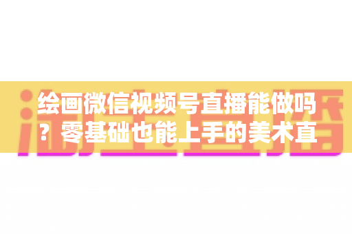 绘画微信视频号直播能做吗?零基础也能上手的美术直播全攻略 绘画微信视频号直播能做吗?零基础也能上手的美术直播全攻略