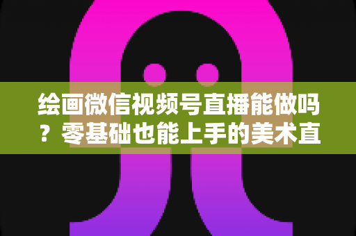 绘画微信视频号直播能做吗?零基础也能上手的美术直播全攻略 绘画微信视频号直播能做吗?零基础也能上手的美术直播全攻略