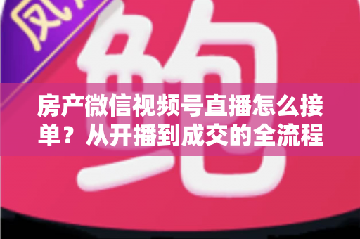 房产微信视频号直播怎么接单?从开播到成交的全流程实战指南 房产微信视频号直播怎么接单?从开播到成交的全流程实战指南