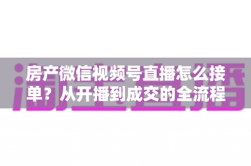 房产微信视频号直播怎么接单?从开播到成交的全流程实战指南 房产微信视频号直播怎么接单?从开播到成交的全流程实战指南