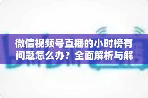 微信视频号直播的小时榜有问题怎么办?全面解析与解决方案指南 微信视频号直播的小时榜有问题怎么办?全面解析与解决方案指南